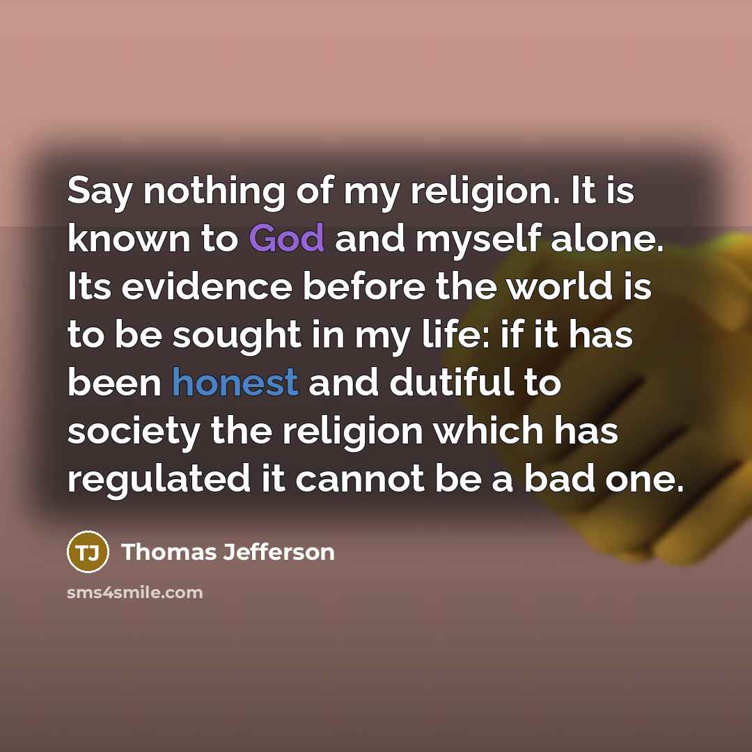 “Say nothing of my religion. It is known to God and myself alone. Its evidence before the world is to be sought in my life: if it has been honest and dutiful to society the religion which has regulated it cannot be a bad one.” quote by Thomas Jefferson