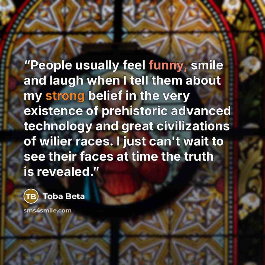 “People usually feel funny, smile and laugh when I tell them about my strong belief in the very existence of prehistoric advanced technology and great civilizations of wilier races. I just can't wait to see their faces at time the truth is revealed.” quote by Toba Beta