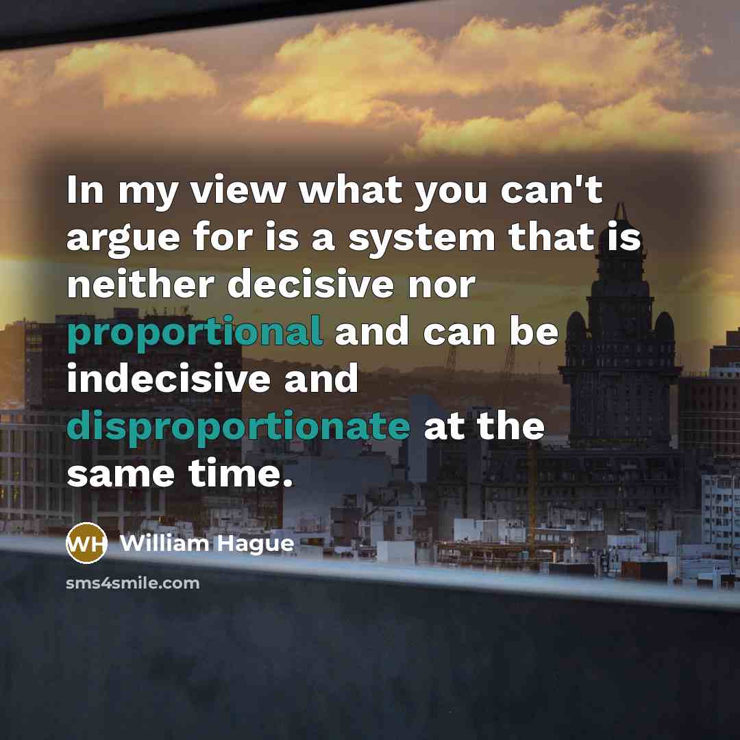 “In my view what you can't argue for is a system that is neither decisive nor proportional and can be indecisive and disproportionate at the same time.” quote by William Hague