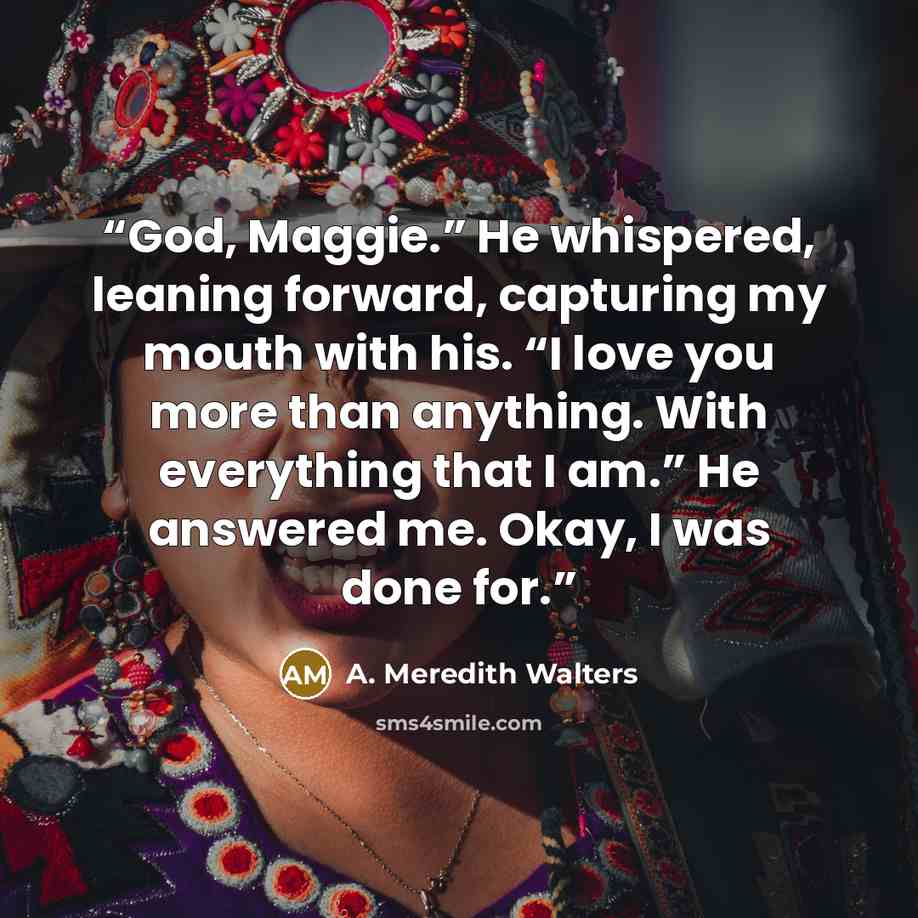 “God, Maggie.” He whispered, leaning forward, capturing my mouth with his. “I love you more than anything. With everything that I am.” He answered me. Okay, I was done for.” quote by A. Meredith Walters