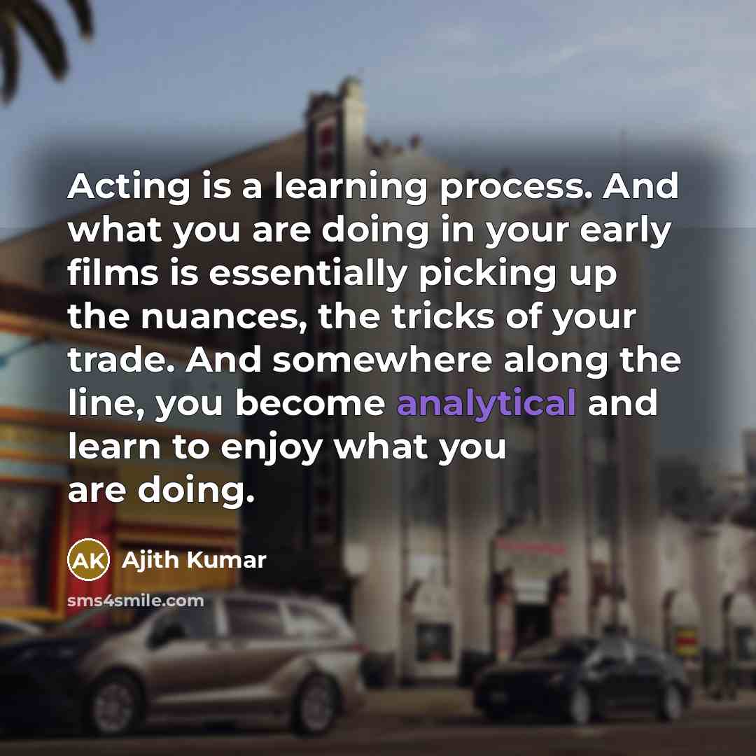 “Acting is a learning process. And what you are doing in your early films is essentially picking up the nuances, the tricks of your trade. And somewhere along the line, you become analytical and learn to enjoy what you are doing.” quote by Ajith Kumar
