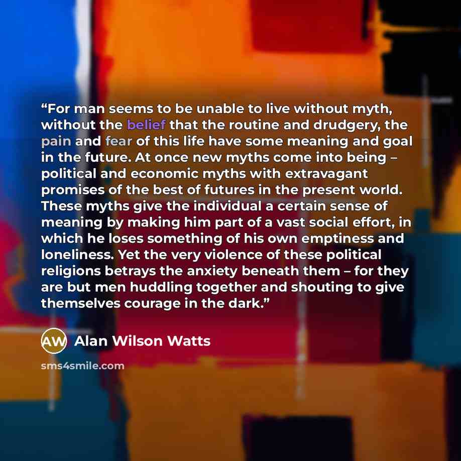 “For man seems to be unable to live without myth, without the belief that the routine and drudgery, the pain and fear of this life have some meaning and goal in the future. At once new myths come into being – political and economic myths with extravagant promises of the best of futures in the…” quote by Alan Wilson Watts