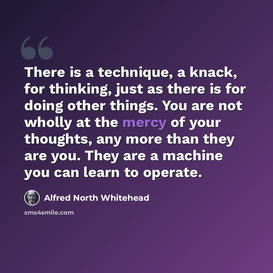 “There is a technique, a knack, for thinking, just as there is for doing other things. You are not wholly at the mercy of your thoughts, any more than they are you. They are a machine you can learn to operate.” quote by Alfred North Whitehead