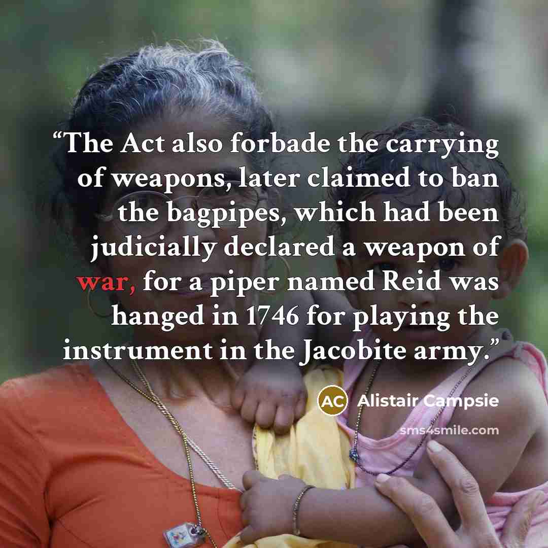 “The Act also forbade the carrying of weapons, later claimed to ban the bagpipes, which had been judicially declared a weapon of war, for a piper named Reid was hanged in 1746 for playing the instrument in the Jacobite army.” quote by Alistair Campsie