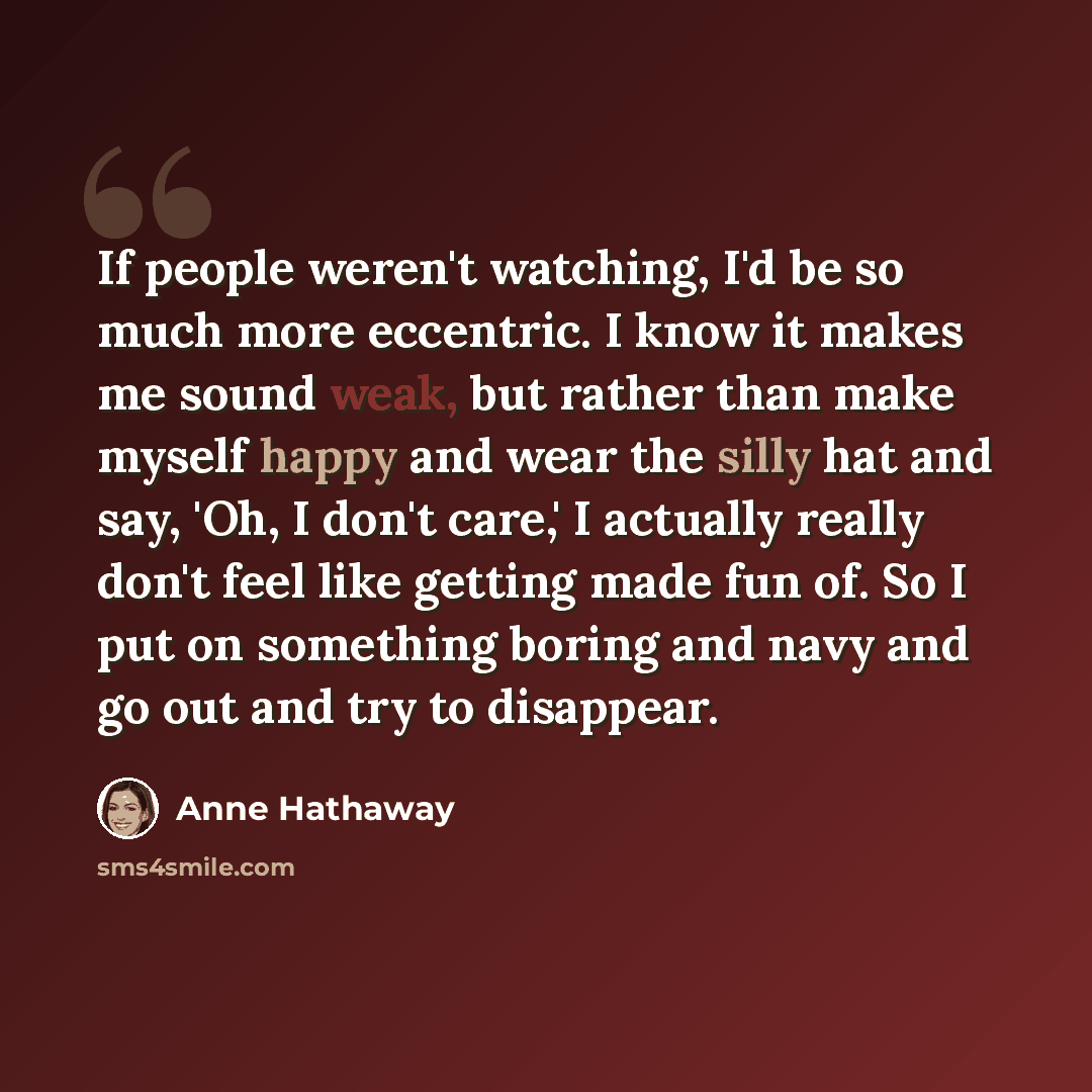 “If people weren't watching, I'd be so much more eccentric. I know it makes me sound weak, but rather than make myself happy and wear the silly hat and say, 'Oh, I don't care,' I actually really don't feel like getting made fun of. So I put on something boring and navy and go out and try to…” quote by Anne Hathaway
