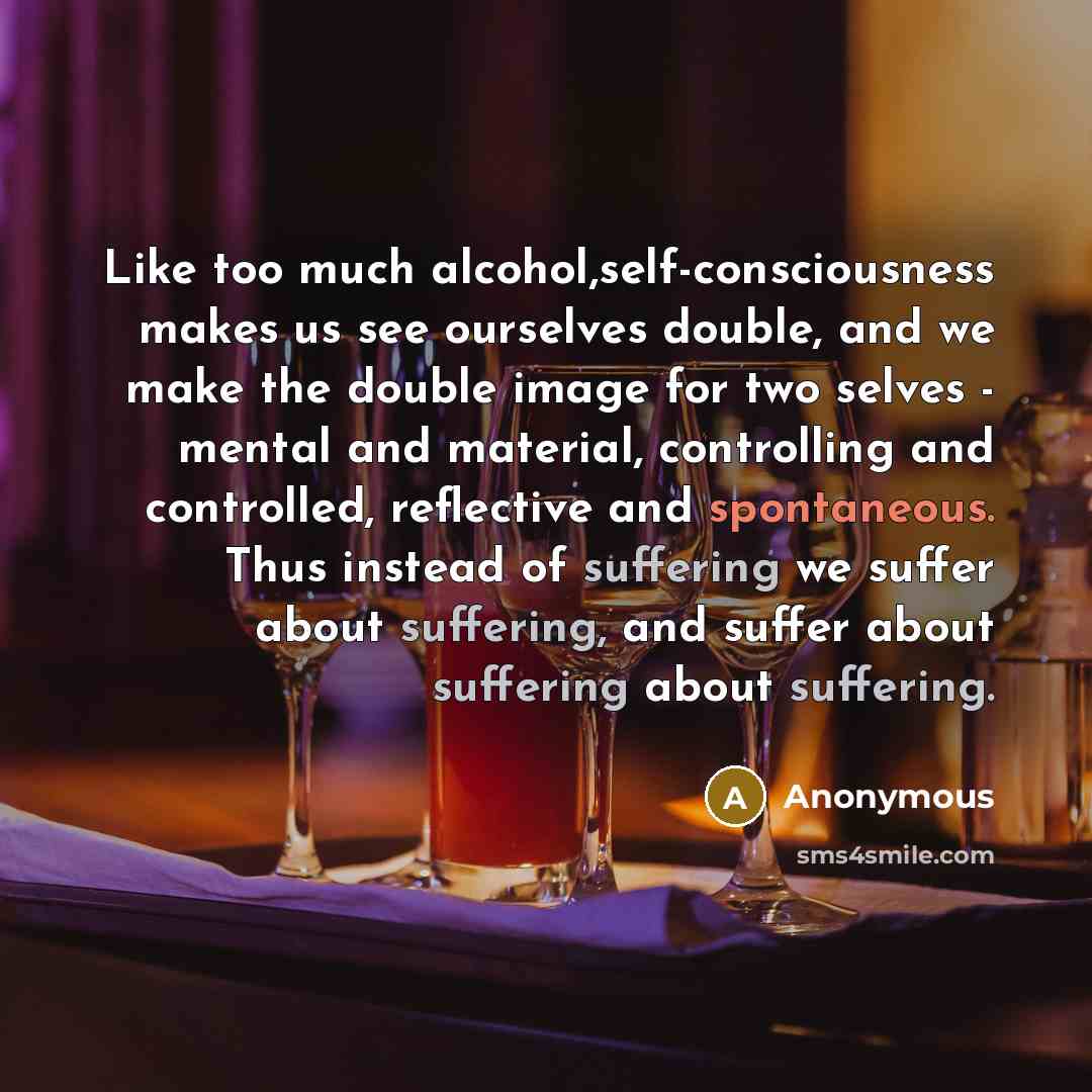 “Like too much alcohol,self-consciousness makes us see ourselves double, and we make the double image for two selves - mental and material, controlling and controlled, reflective and spontaneous. Thus instead of suffering we suffer about suffering, and suffer about suffering about suffering.” quote by Anonymous