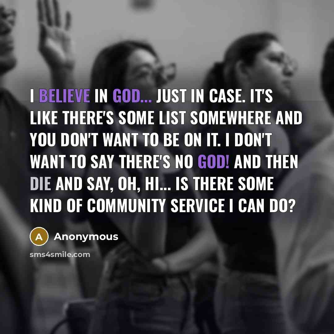 “I believe in God... just in case. It's like there's some list somewhere and you don't want to be on it. I don't want to say THERE'S NO GOD! and then die and say, Oh, Hi... Is there some kind of community service I can do?” quote by Anonymous