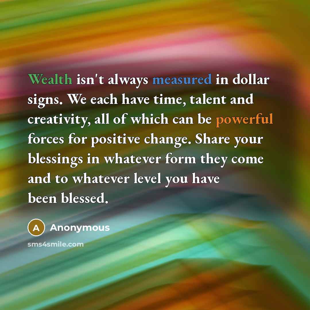“Wealth isn't always measured in dollar signs. We each have time, talent and creativity, all of which can be powerful forces for positive change. Share your blessings in whatever form they come and to whatever level you have been blessed.” quote by Anonymous