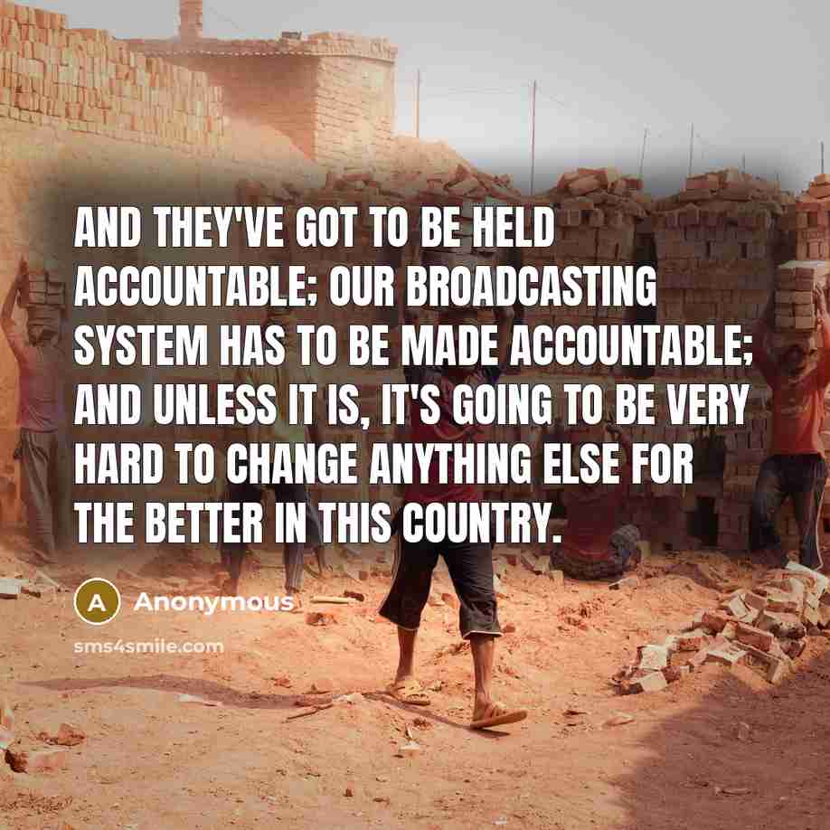 “And they've got to be held accountable; our broadcasting system has to be made accountable; and unless it is, it's going to be very hard to change anything else for the better in this country.” quote by Anonymous