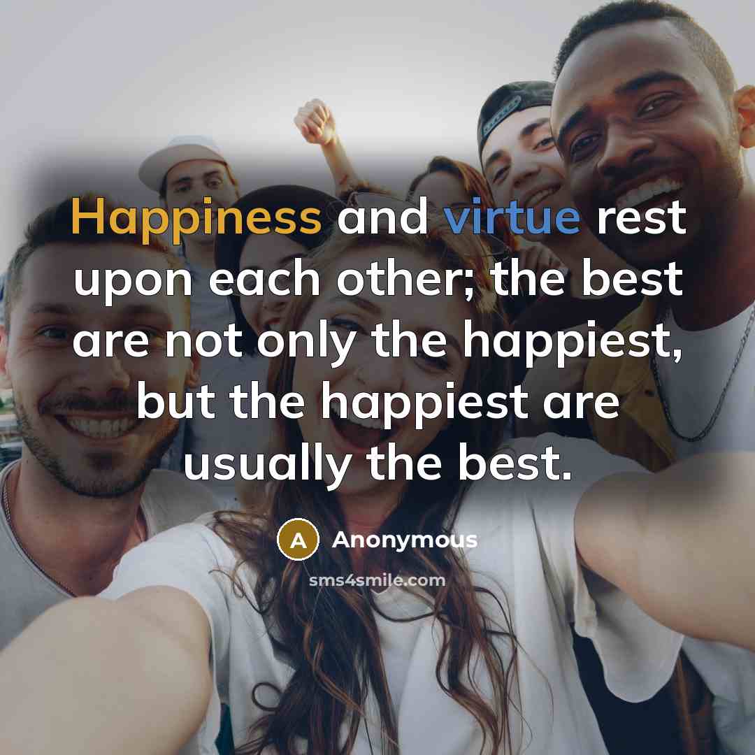 “Happiness and virtue rest upon each other; the best are not only the happiest, but the happiest are usually the best.” quote by Anonymous