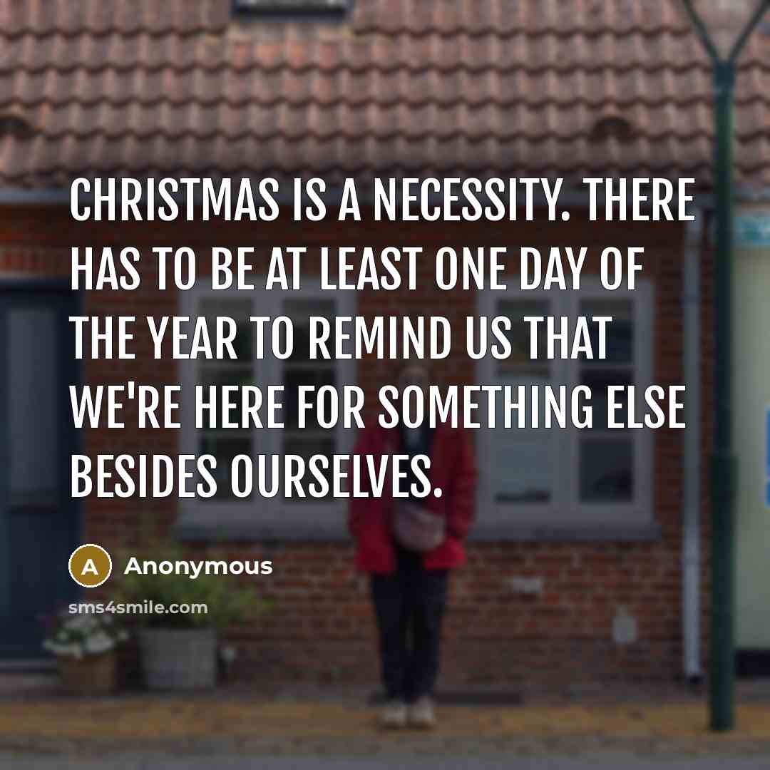 “Christmas is a necessity. There has to be at least one day of the year to remind us that we're here for something else besides ourselves.” quote by Anonymous