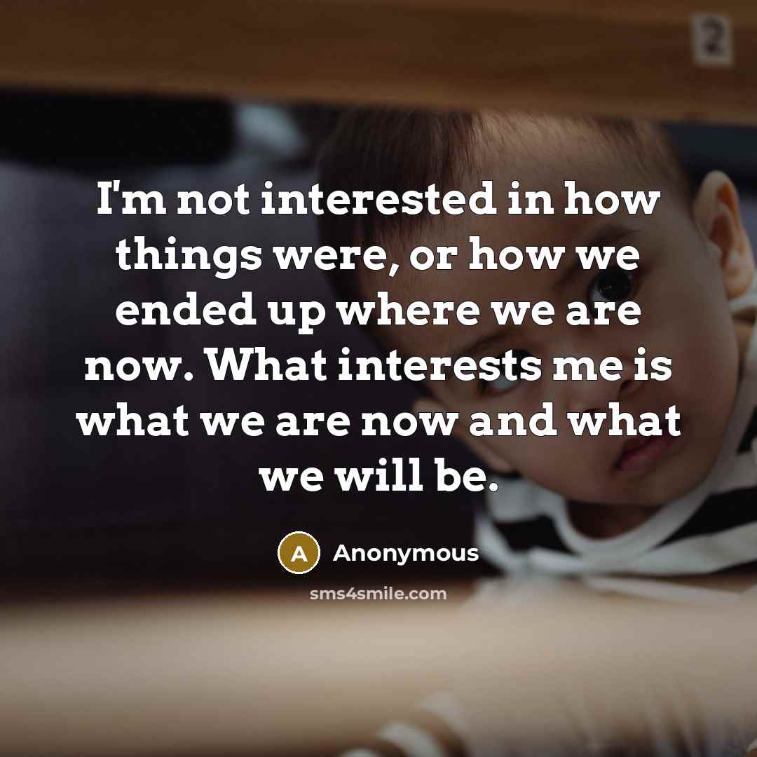 “I'm not interested in how things were, or how we ended up where we are now. What interests me is what we are now and what we will be.” quote by Anonymous