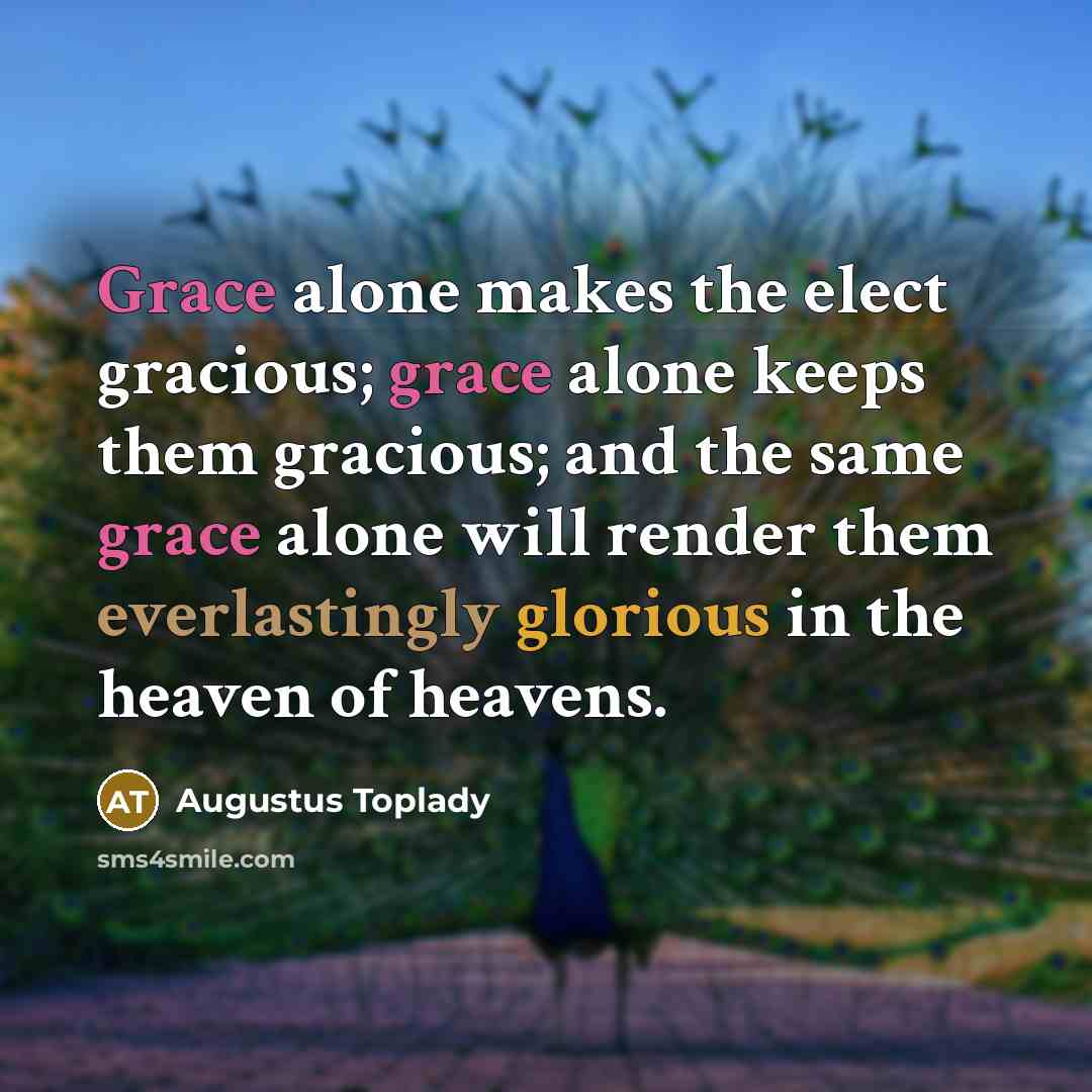 “Grace alone makes the elect gracious; grace alone keeps them gracious; and the same grace alone will render them everlastingly glorious in the heaven of heavens.” quote by Augustus Toplady