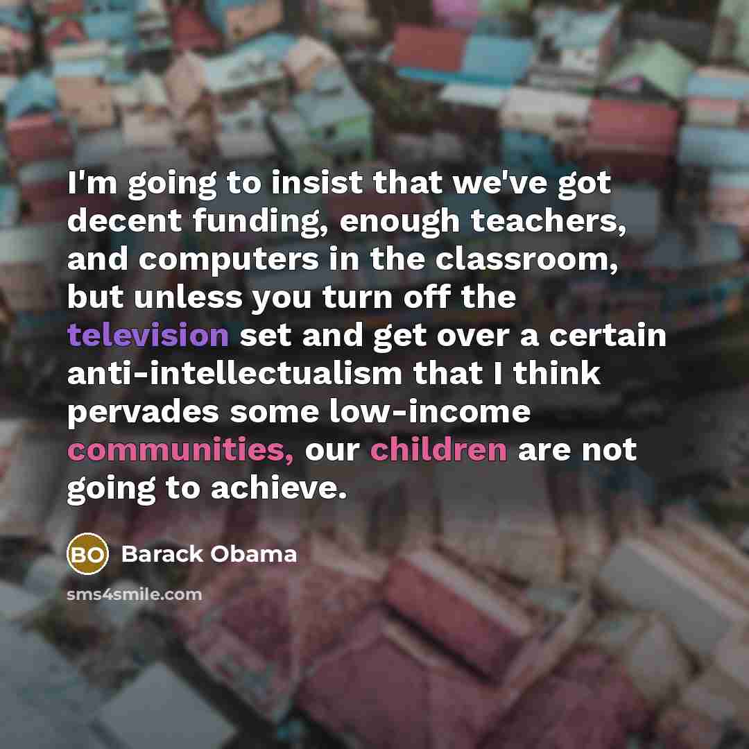 “I'm going to insist that we've got decent funding, enough teachers, and computers in the classroom, but unless you turn off the television set and get over a certain anti-intellectualism that I think pervades some low-income communities, our children are not going to achieve.” quote by Barack Obama