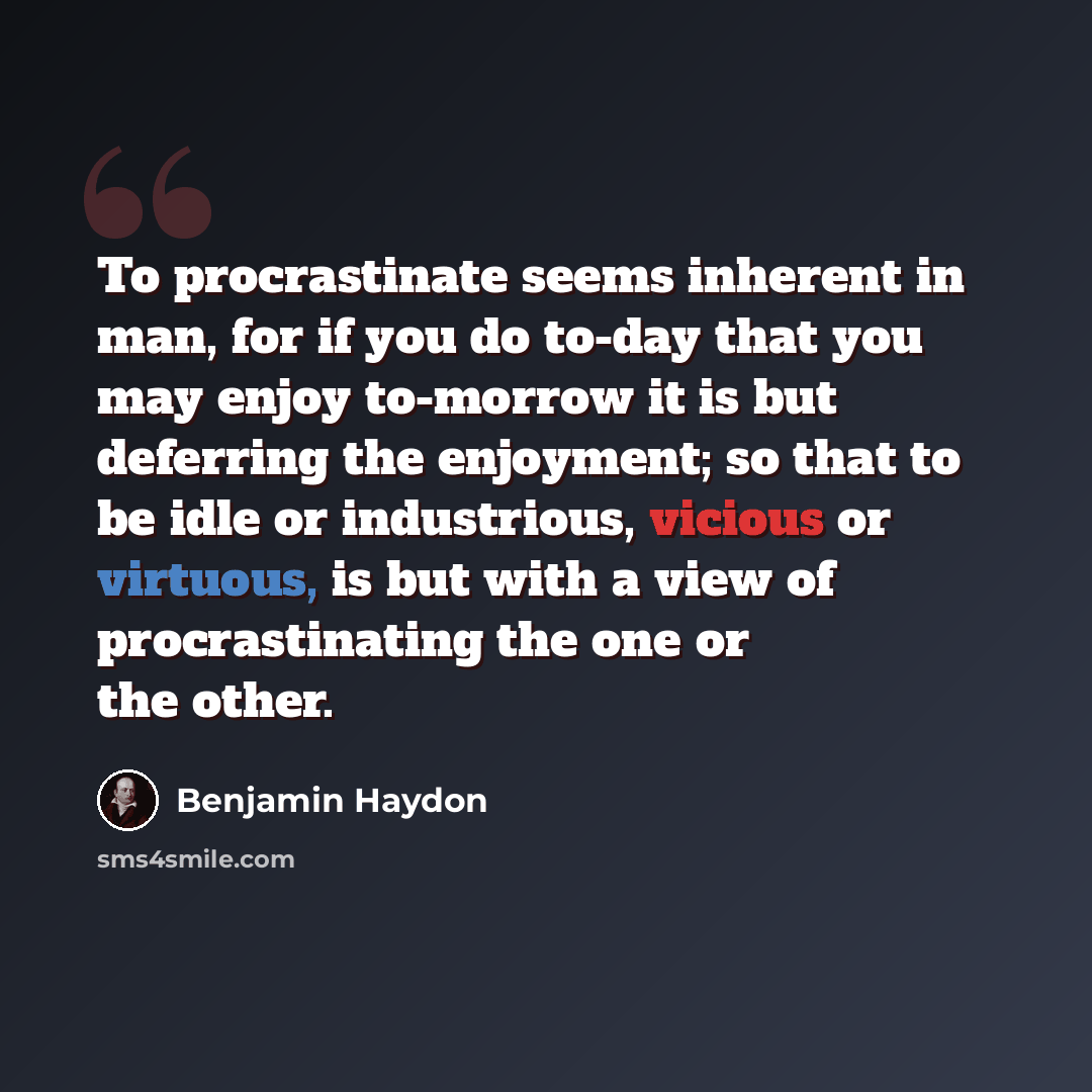 “To procrastinate seems inherent in man, for if you do to-day that you may enjoy to-morrow it is but deferring the enjoyment; so that to be idle or industrious, vicious or virtuous, is but with a view of procrastinating the one or the other.” quote by Benjamin Haydon