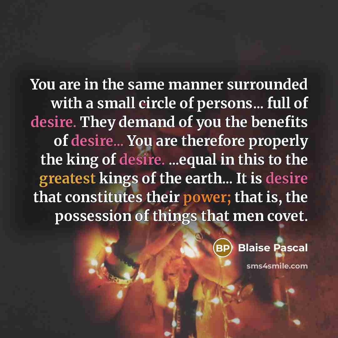 “You are in the same manner surrounded with a small circle of persons... full of desire. They demand of you the benefits of desire... You are therefore properly the king of desire. ...equal in this to the greatest kings of the earth... It is desire that constitutes their power; that is, the…” quote by Blaise Pascal