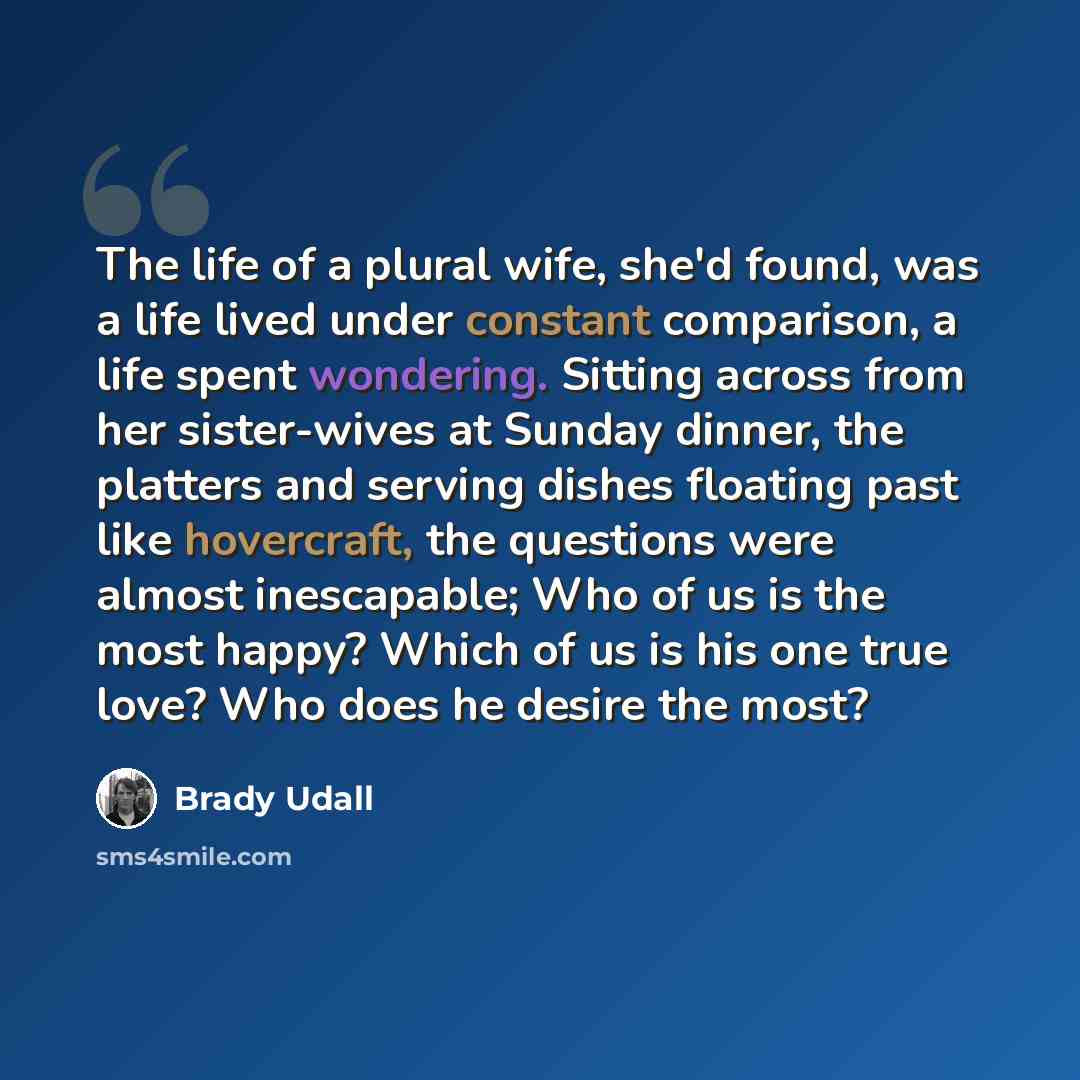 “The life of a plural wife, she'd found, was a life lived under constant comparison, a life spent wondering. Sitting across from her sister-wives at Sunday dinner, the platters and serving dishes floating past like hovercraft, the questions were almost inescapable; Who of us is the most happy?…” quote by Brady Udall
