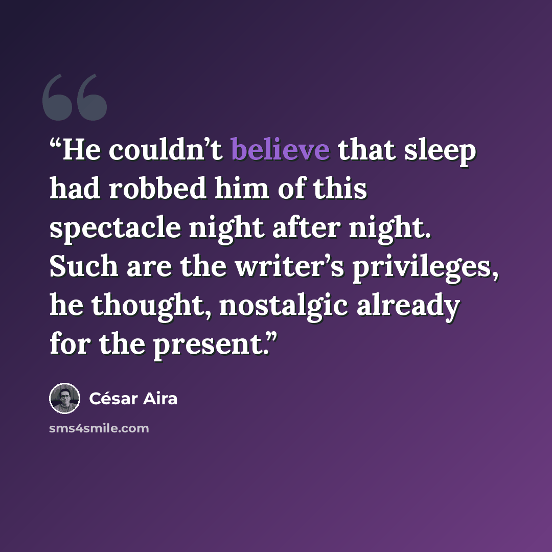 “He couldn’t believe that sleep had robbed him of this spectacle night after night. Such are the writer’s privileges, he thought, nostalgic already for the present.” quote by César Aira
