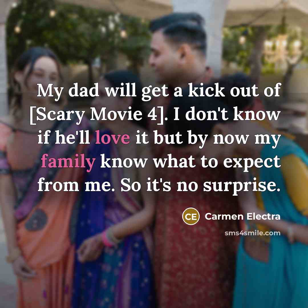“My dad will get a kick out of [Scary Movie 4]. I don't know if he'll love it but by now my family know what to expect from me. So it's no surprise.” quote by Carmen Electra