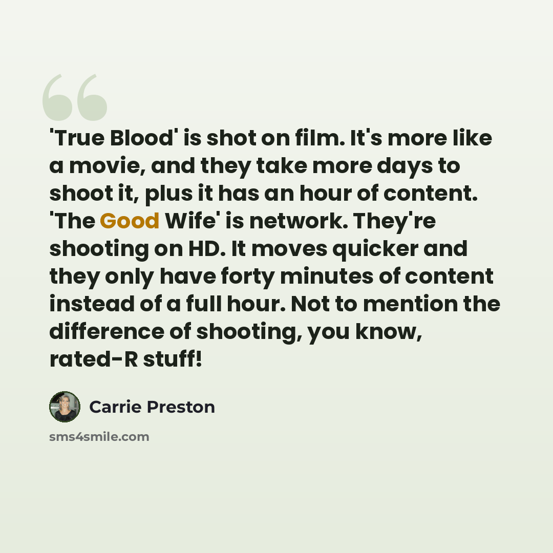 “'True Blood' is shot on film. It's more like a movie, and they take more days to shoot it, plus it has an hour of content. 'The Good Wife' is network. They're shooting on HD. It moves quicker and they only have forty minutes of content instead of a full hour. Not to mention the difference of…” quote by Carrie Preston