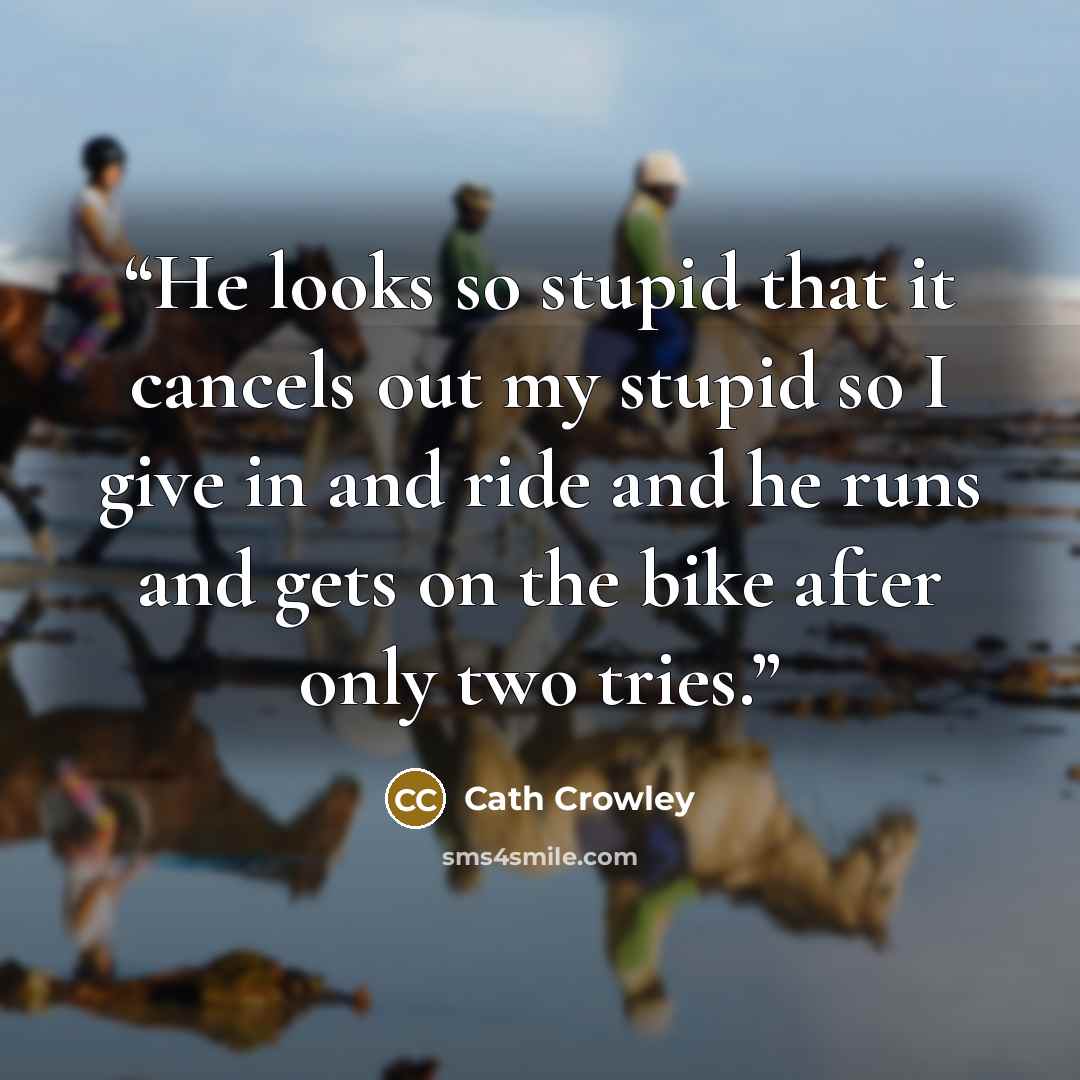 “He looks so stupid that it cancels out my stupid so I give in and ride and he runs and gets on the bike after only two tries.” quote by Cath Crowley