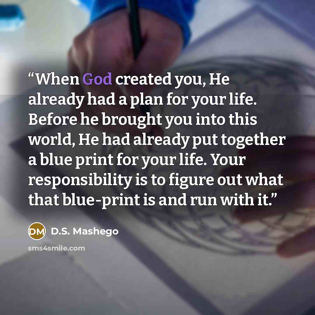 “When God created you, He already had a plan for your life. Before he brought you into this world, He had already put together a blue print for your life. Your responsibility is to figure out what that blue-print is and run with it.” quote by D.S. Mashego