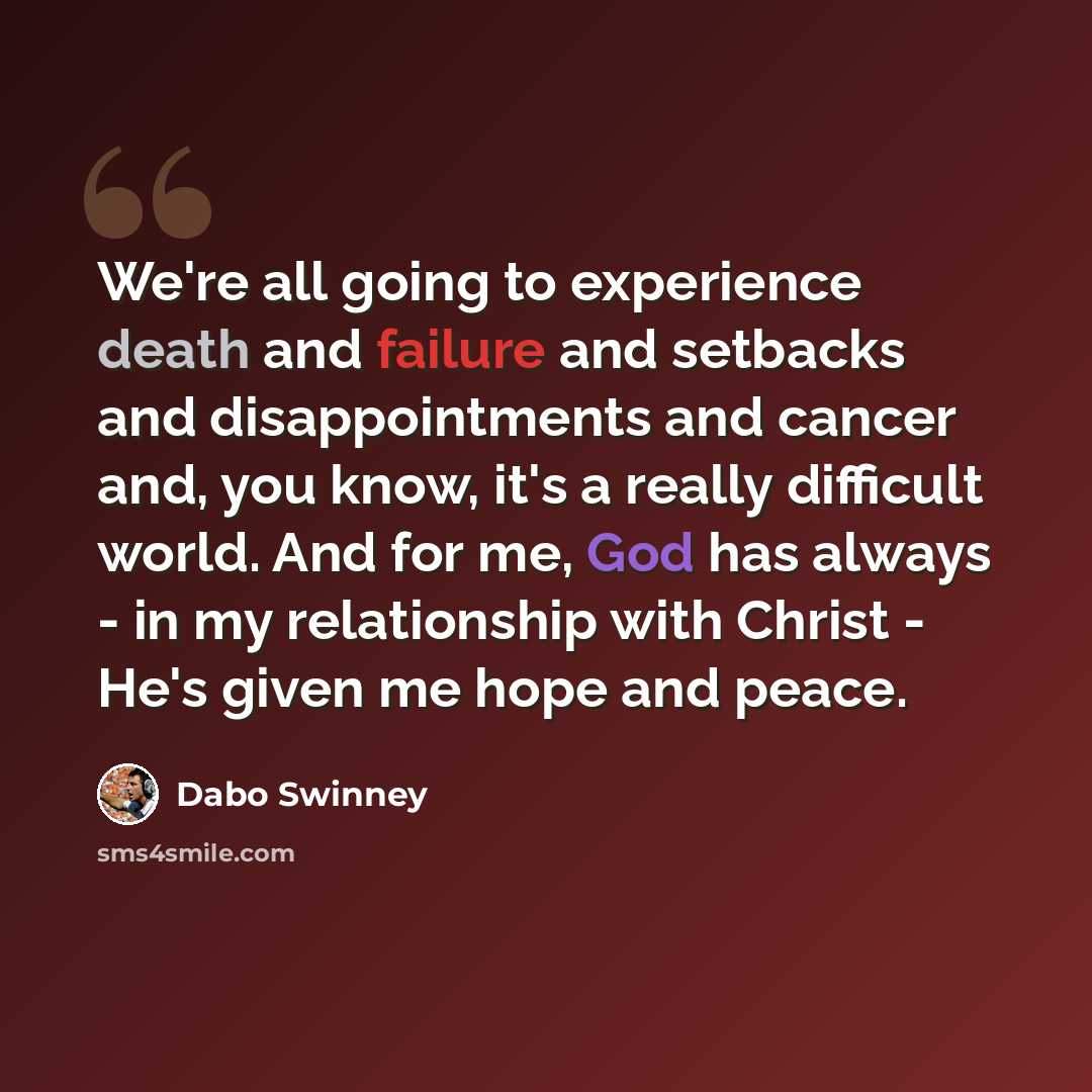 “We're all going to experience death and failure and setbacks and disappointments and cancer and, you know, it's a really difficult world. And for me, God has always - in my relationship with Christ - He's given me hope and peace.” quote by Dabo Swinney