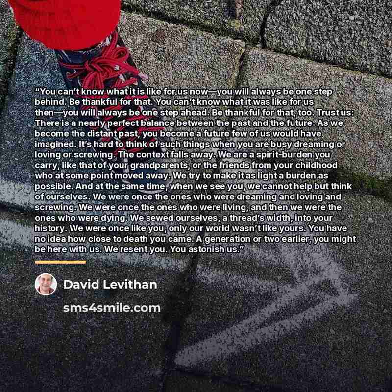 “You can’t know what it is like for us now—you will always be one step behind. Be thankful for that. You can’t know what it was like for us then—you will always be one step ahead. Be thankful for that, too. Trust us: There is a nearly perfect balance between the past and the future. As we become…” quote by David Levithan