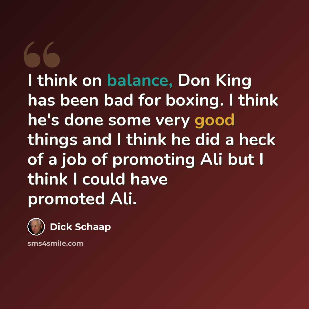 “I think on balance, Don King has been bad for boxing. I think he's done some very good things and I think he did a heck of a job of promoting Ali but I think I could have promoted Ali.” quote by Dick Schaap