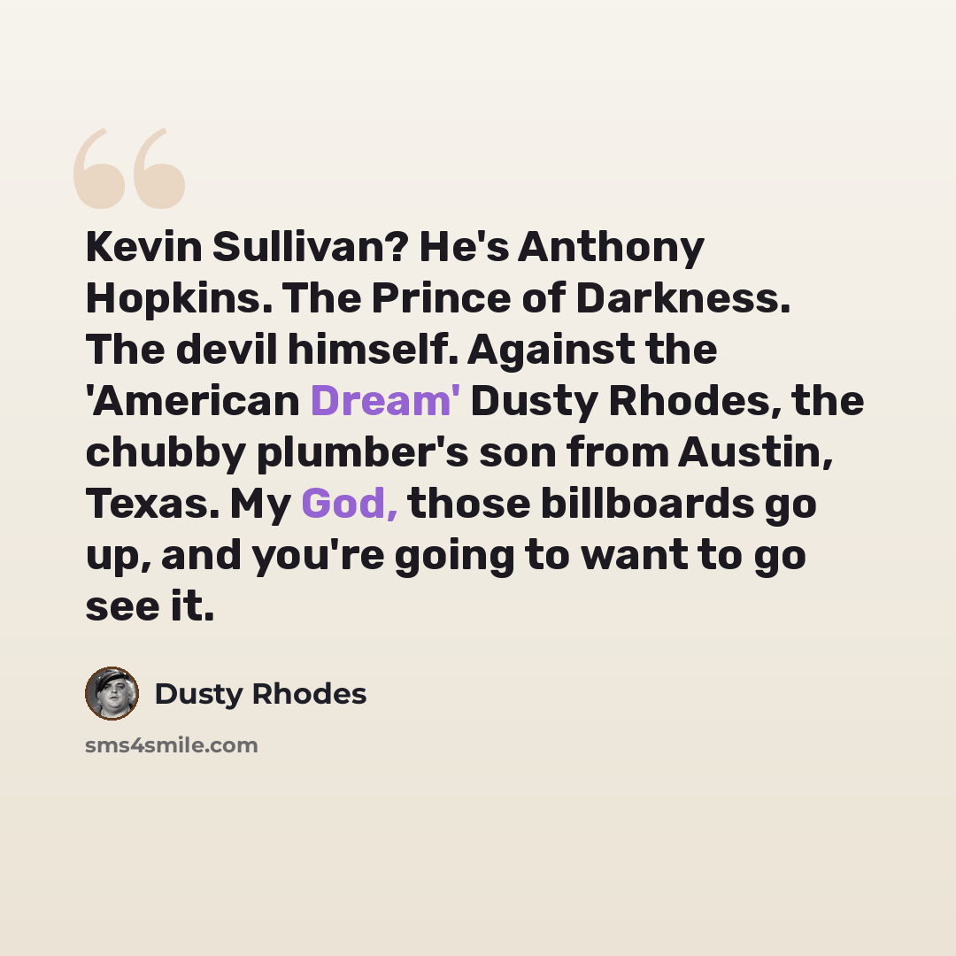 “Kevin Sullivan? He's Anthony Hopkins. The Prince of Darkness. The devil himself. Against the 'American Dream' Dusty Rhodes, the chubby plumber's son from Austin, Texas. My God, those billboards go up, and you're going to want to go see it.” quote by Dusty Rhodes