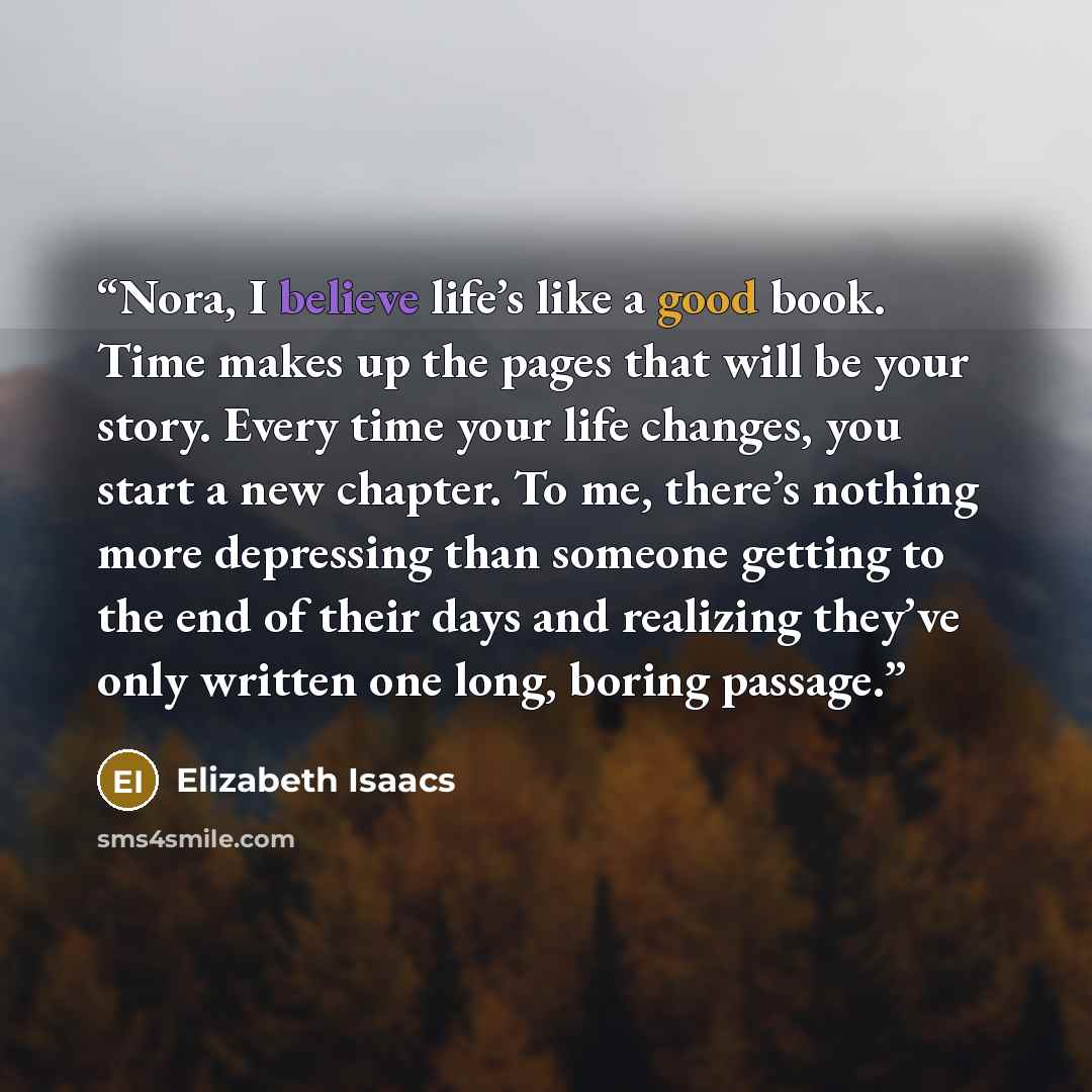 “Nora, I believe life’s like a good book. Time makes up the pages that will be your story. Every time your life changes, you start a new chapter. To me, there’s nothing more depressing than someone getting to the end of their days and realizing they’ve only written one long, boring passage.” quote by Elizabeth Isaacs