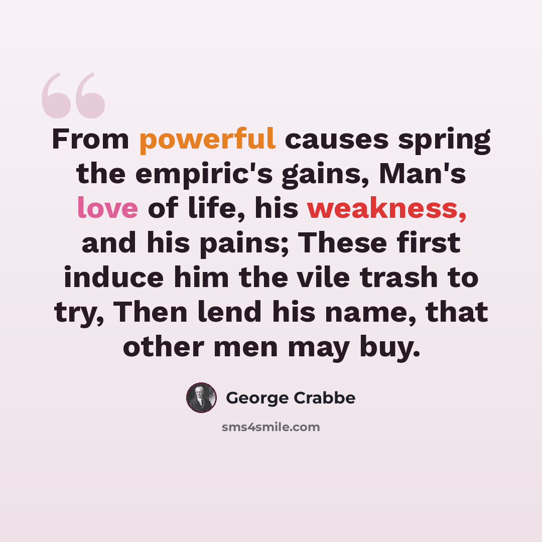 “From powerful causes spring the empiric's gains, Man's love of life, his weakness, and his pains; These first induce him the vile trash to try, Then lend his name, that other men may buy.” quote by George Crabbe