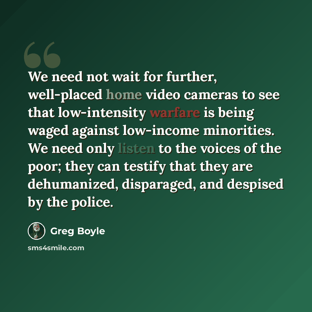 “We need not wait for further, well-placed home video cameras to see that low-intensity warfare is being waged against low-income minorities. We need only listen to the voices of the poor; they can testify that they are dehumanized, disparaged, and despised by the police.” quote by Greg Boyle