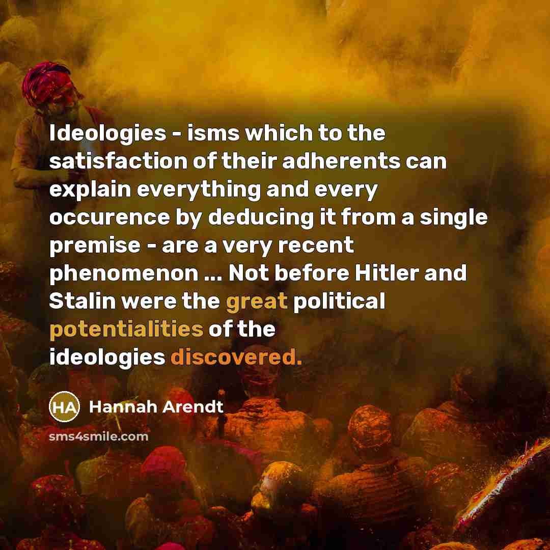 “Ideologies - isms which to the satisfaction of their adherents can explain everything and every occurence by deducing it from a single premise - are a very recent phenomenon ... Not before Hitler and Stalin were the great political potentialities of the ideologies discovered.” quote by Hannah Arendt