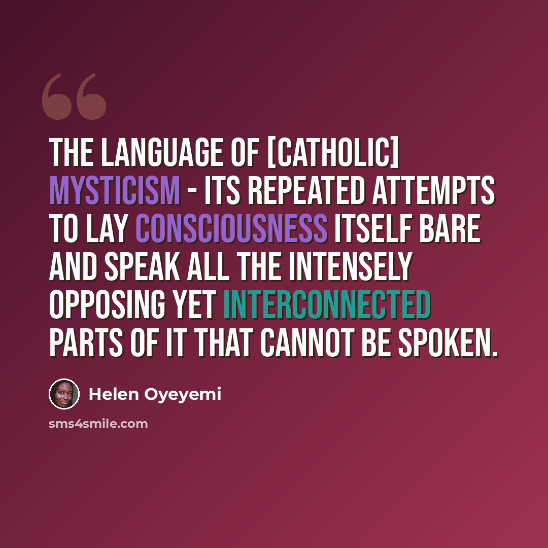 “The language of [Catholic] mysticism - its repeated attempts to lay consciousness itself bare and speak all the intensely opposing yet interconnected parts of it that cannot be spoken.” quote by Helen Oyeyemi
