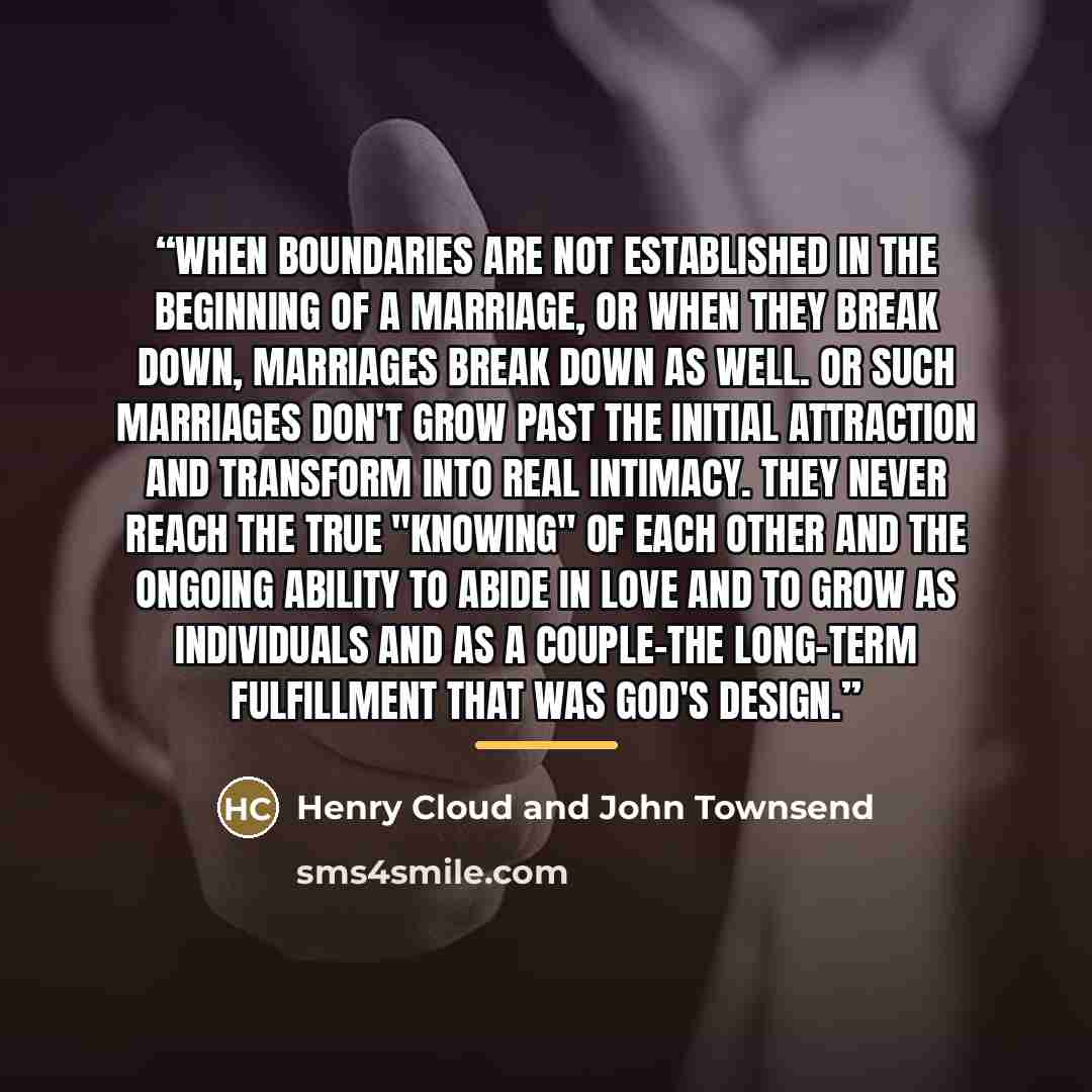 “When boundaries are not established in the beginning of a marriage, or when they break down, marriages break down as well. Or such marriages don't grow past the initial attraction and transform into real intimacy. They never reach the true "knowing" of each other and the ongoing ability to abide…” quote by Henry Cloud and John Townsend