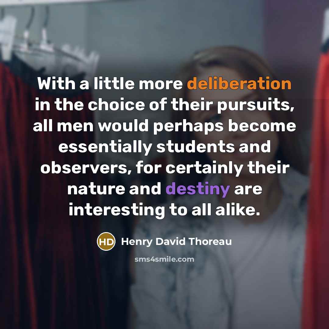 “With a little more deliberation in the choice of their pursuits, all men would perhaps become essentially students and observers, for certainly their nature and destiny are interesting to all alike.” quote by Henry David Thoreau
