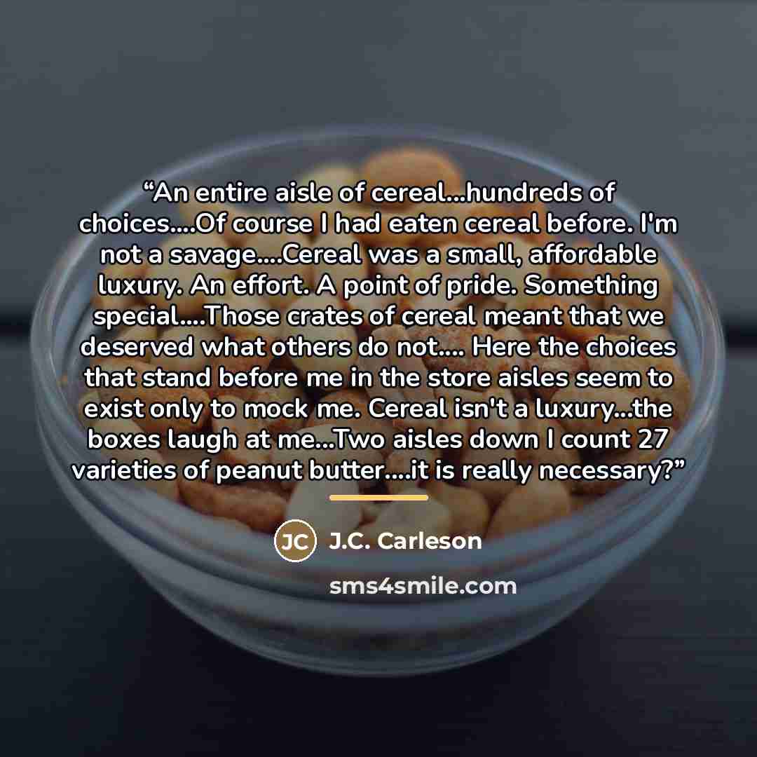 “An entire aisle of cereal...hundreds of choices…Of course I had eaten cereal before. I'm not a savage…Cereal was a small, affordable luxury. An effort. A point of pride. Something special…Those crates of cereal meant that we deserved what others do not… Here the choices that stand before me in the…” quote by J.C. Carleson