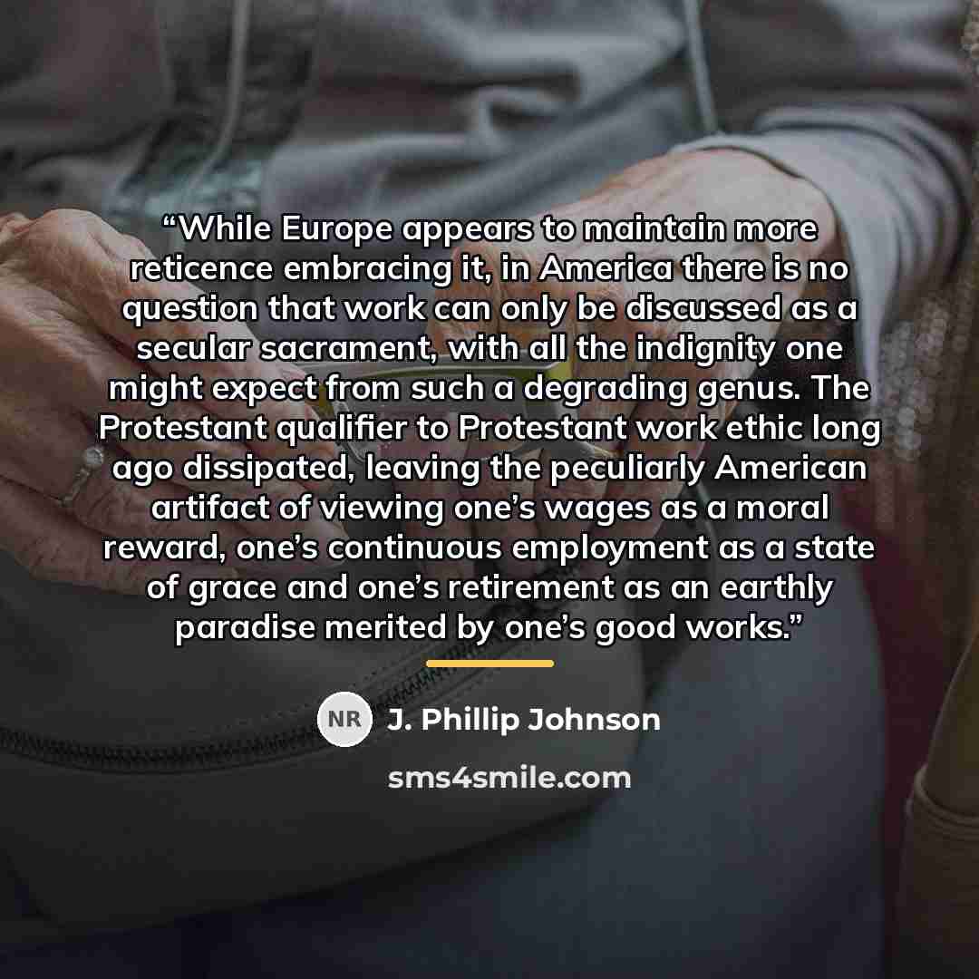 “While Europe appears to maintain more reticence embracing it, in America there is no question that work can only be discussed as a secular sacrament, with all the indignity one might expect from such a degrading genus. The Protestant qualifier to Protestant work ethic long ago dissipated, leaving…” quote by J. Phillip Johnson