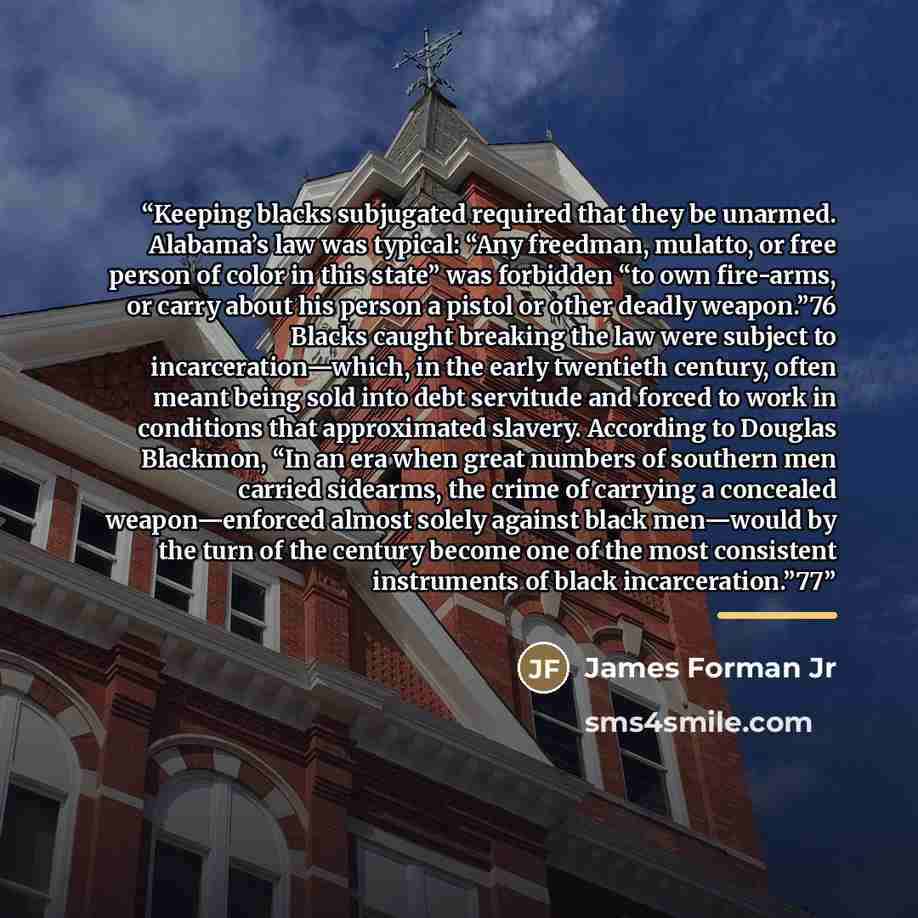 “Keeping blacks subjugated required that they be unarmed. Alabama’s law was typical: “Any freedman, mulatto, or free person of color in this state” was forbidden “to own fire-arms, or carry about his person a pistol or other deadly weapon.”76 Blacks caught breaking the law were subject to…” quote by James Forman Jr