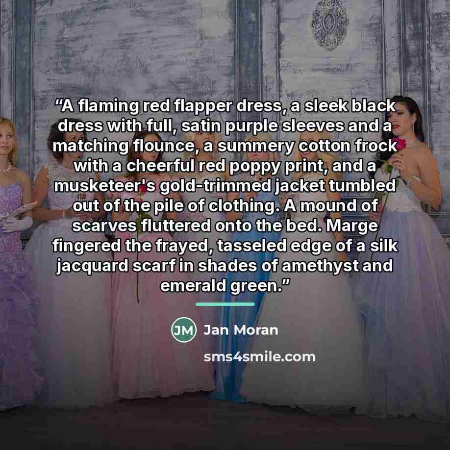 “A flaming red flapper dress, a sleek black dress with full, satin purple sleeves and a matching flounce, a summery cotton frock with a cheerful red poppy print, and a musketeer's gold-trimmed jacket tumbled out of the pile of clothing. A mound of scarves fluttered onto the bed. Marge fingered the…” quote by Jan Moran
