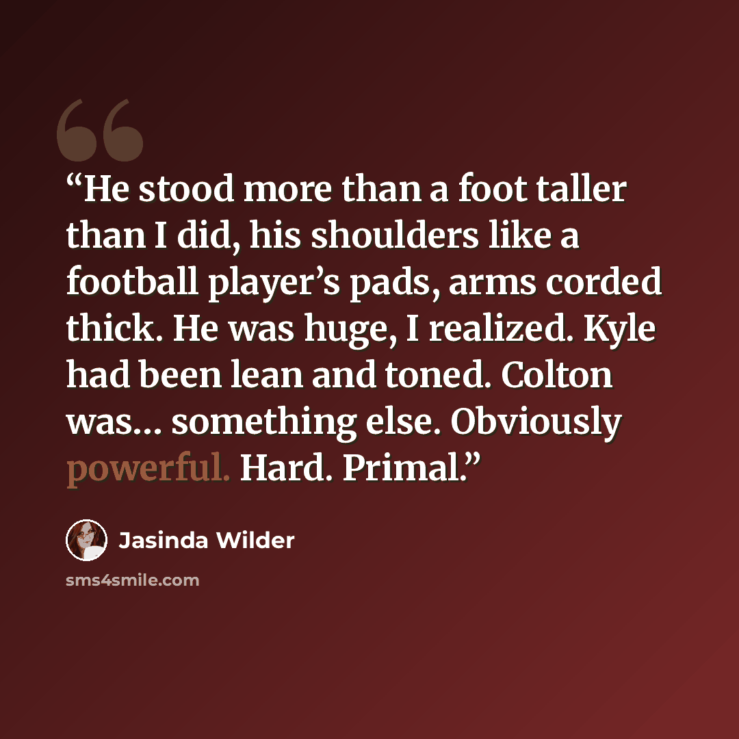 “He stood more than a foot taller than I did, his shoulders like a football player’s pads, arms corded thick. He was huge, I realized. Kyle had been lean and toned. Colton was… something else. Obviously powerful. Hard. Primal.” quote by Jasinda Wilder