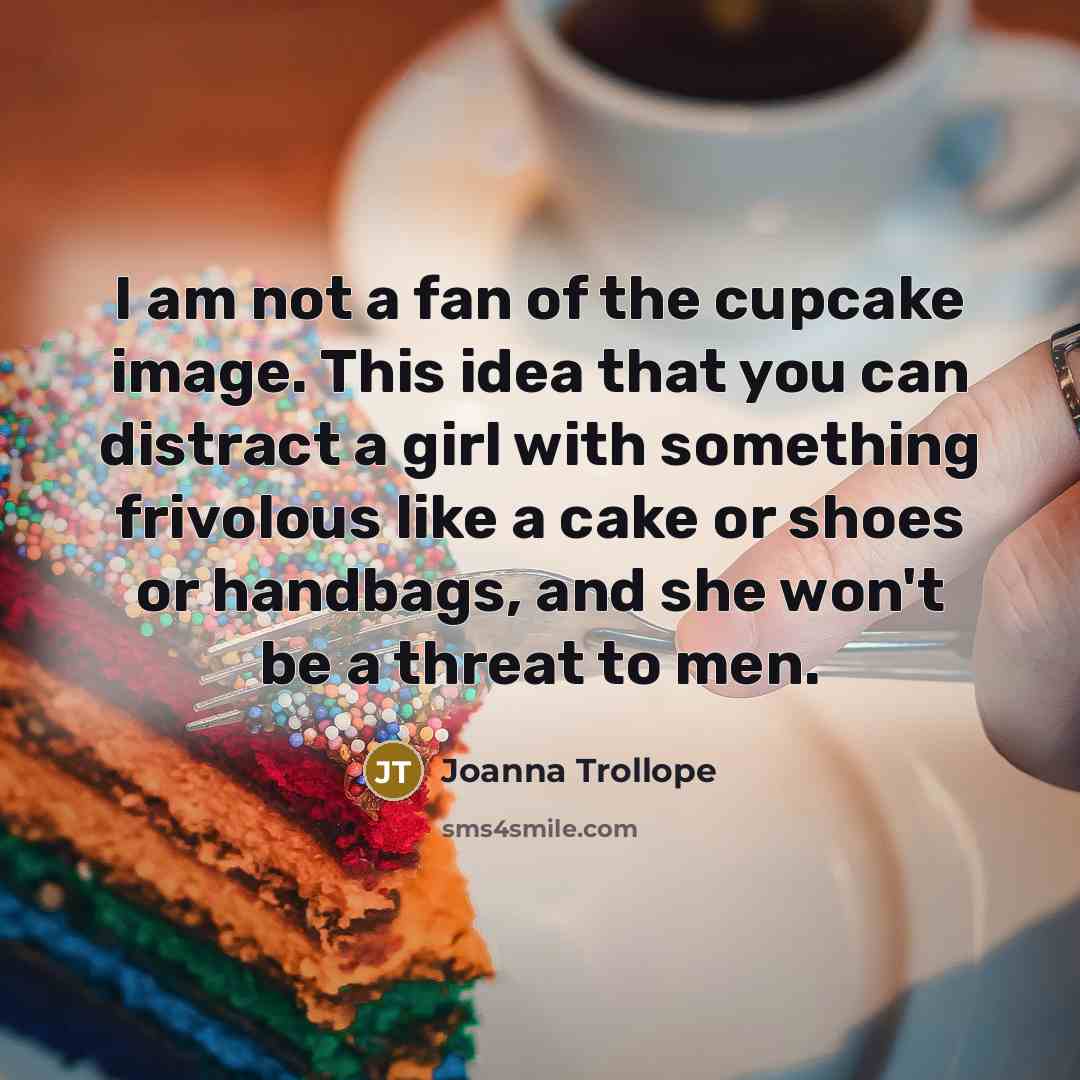 “I am not a fan of the cupcake image. This idea that you can distract a girl with something frivolous like a cake or shoes or handbags, and she won't be a threat to men.” quote by Joanna Trollope
