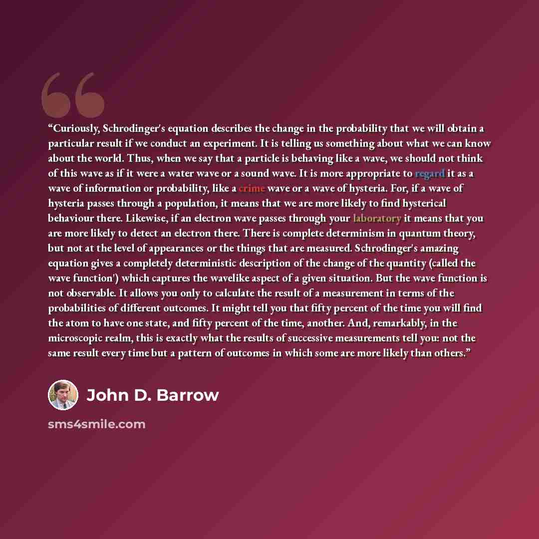 “Curiously, Schrodinger's equation describes the change in the probability that we will obtain a particular result if we conduct an experiment. It is telling us something about what we can know about the world. Thus, when we say that a particle is behaving like a wave, we should not think of this…” quote by John D. Barrow