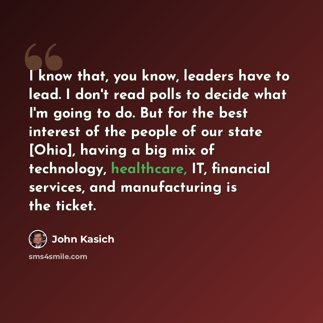 “I know that, you know, leaders have to lead. I don't read polls to decide what I'm going to do. But for the best interest of the people of our state [Ohio], having a big mix of technology, healthcare, IT, financial services, and manufacturing is the ticket.” quote by John Kasich