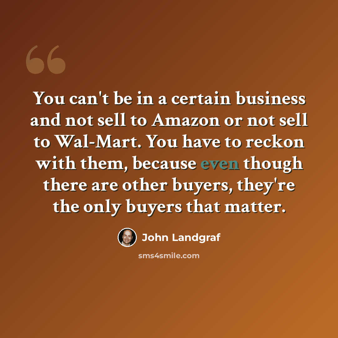 “You can't be in a certain business and not sell to Amazon or not sell to Wal-Mart. You have to reckon with them, because even though there are other buyers, they're the only buyers that matter.” quote by John Landgraf