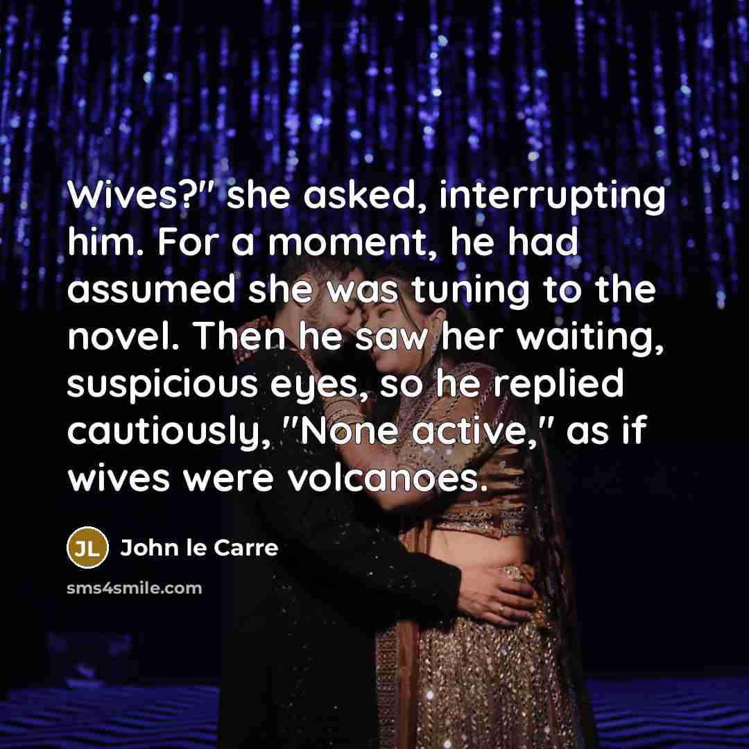 “Wives?" she asked, interrupting him. For a moment, he had assumed she was tuning to the novel. Then he saw her waiting, suspicious eyes, so he replied cautiously, "None active," as if wives were volcanoes.” quote by John le Carre