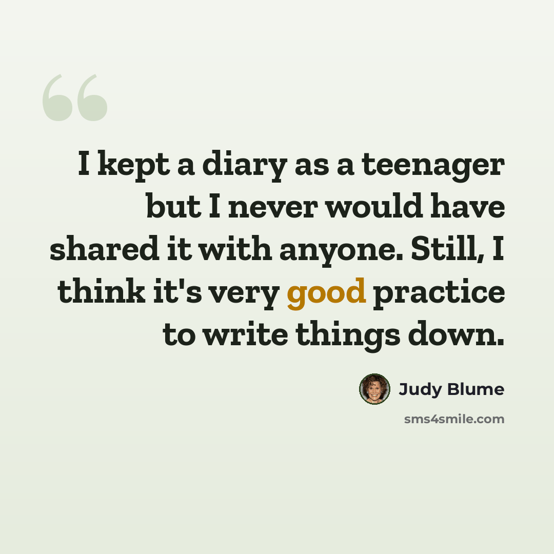 “I kept a diary as a teenager but I never would have shared it with anyone. Still, I think it's very good practice to write things down.” quote by Judy Blume