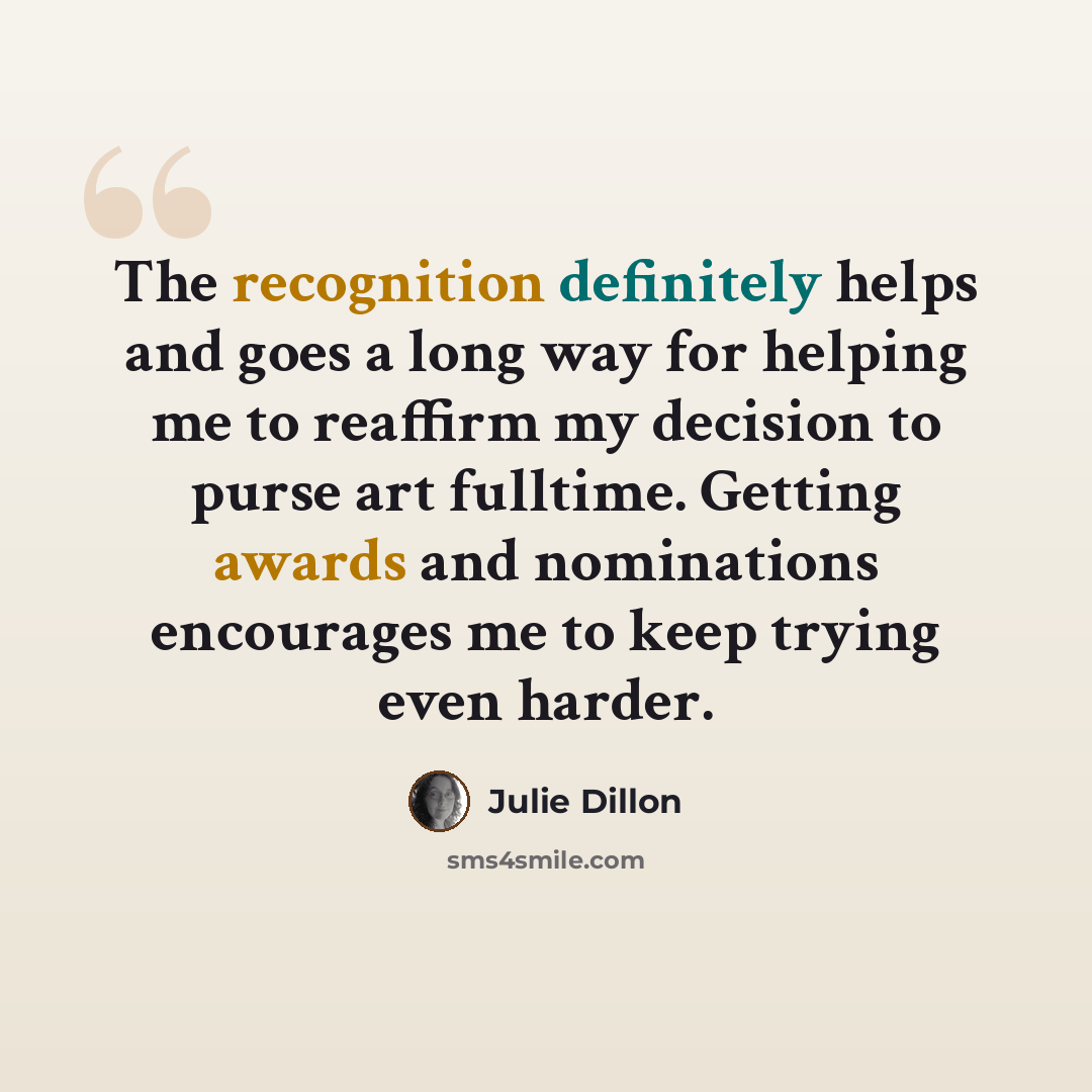 “The recognition definitely helps and goes a long way for helping me to reaffirm my decision to purse art fulltime. Getting awards and nominations encourages me to keep trying even harder.” quote by Julie Dillon
