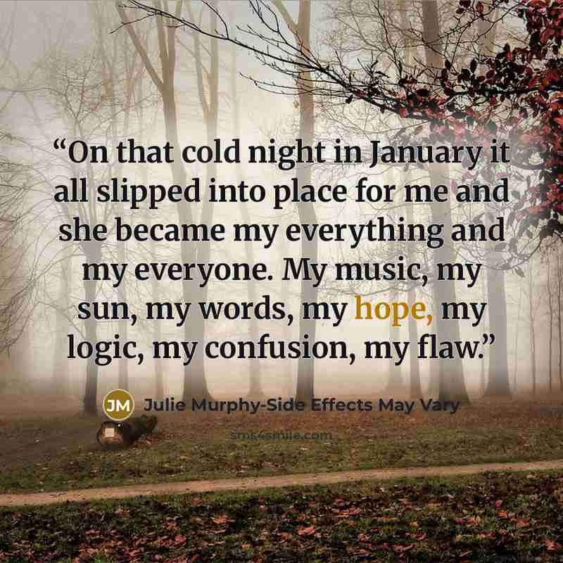 “On that cold night in January it all slipped into place for me and she became my everything and my everyone. My music, my sun, my words, my hope, my logic, my confusion, my flaw.” quote by Julie Murphy-Side Effects May Vary